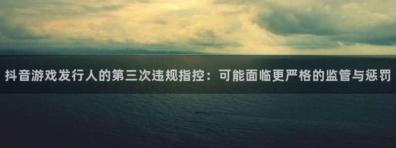 ag街机官网注册平台登录不了：抖音游戏发行人的第三次违规指控：可能面临更严格的监管与惩罚