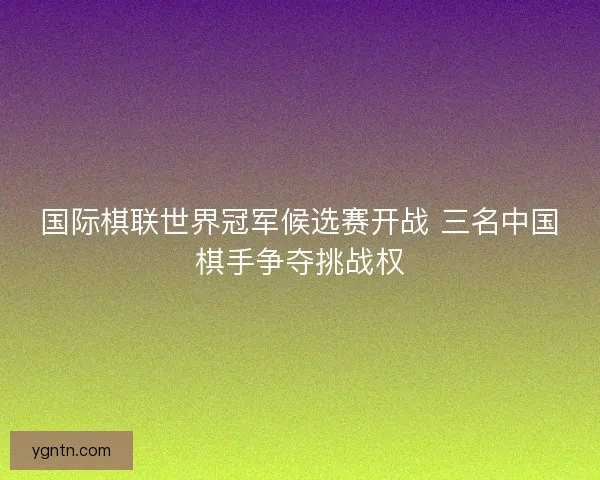 国际棋联世界冠军候选赛开战 三名中国棋手争夺挑战权
