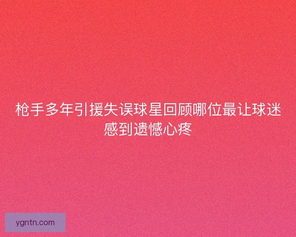 枪手多年引援失误球星回顾哪位最让球迷感到遗憾心疼