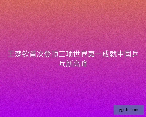 王楚钦首次登顶三项世界第一成就中国乒乓新高峰