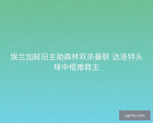 埃兰加弑旧主助森林双杀曼联 达洛特头球中框难救主