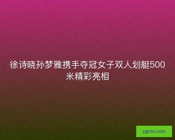 徐诗晓孙梦雅携手夺冠女子双人划艇500米精彩亮相
