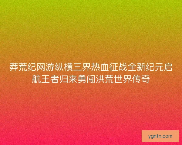 莽荒纪网游纵横三界热血征战全新纪元启航王者归来勇闯洪荒世界传奇