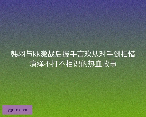 韩羽与kk激战后握手言欢从对手到相惜演绎不打不相识的热血故事