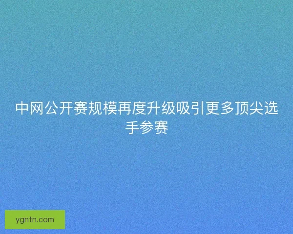 中网公开赛规模再度升级吸引更多顶尖选手参赛