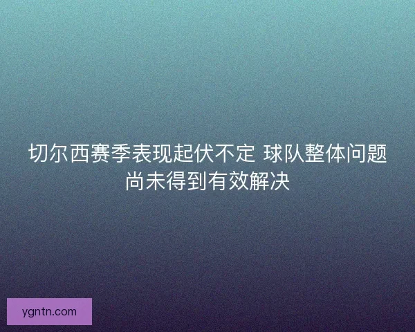 切尔西赛季表现起伏不定 球队整体问题尚未得到有效解决