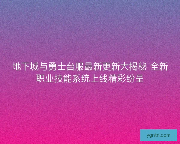 地下城与勇士台服最新更新大揭秘 全新职业技能系统上线精彩纷呈