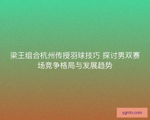 梁王组合杭州传授羽球技巧 探讨男双赛场竞争格局与发展趋势