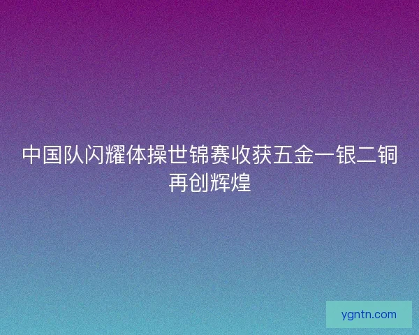 中国队闪耀体操世锦赛收获五金一银二铜再创辉煌