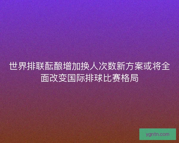 世界排联酝酿增加换人次数新方案或将全面改变国际排球比赛格局