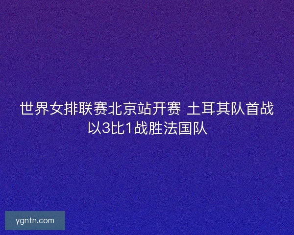 世界女排联赛北京站开赛 土耳其队首战以3比1战胜法国队