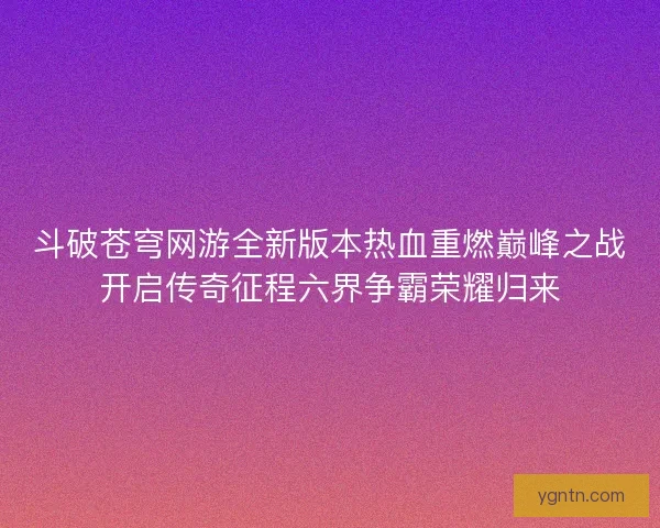 斗破苍穹网游全新版本热血重燃巅峰之战开启传奇征程六界争霸荣耀归来
