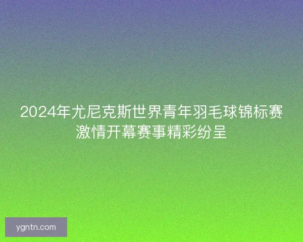 2024年尤尼克斯世界青年羽毛球锦标赛激情开幕赛事精彩纷呈