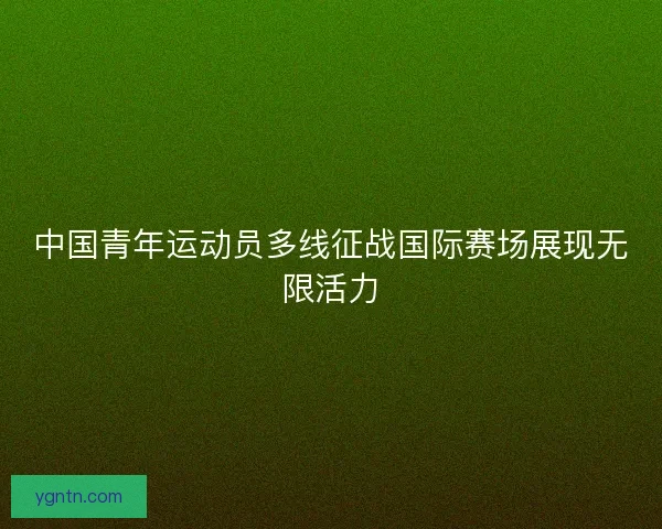 中国青年运动员多线征战国际赛场展现无限活力