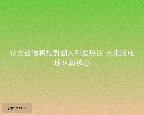 拉文被曝将加盟湖人引发热议 未来或成球队新核心